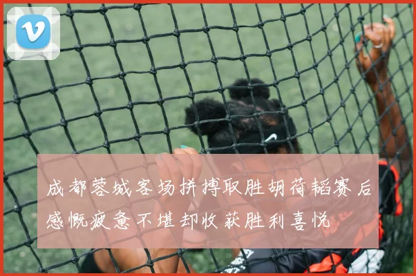 成都蓉城客场拼搏取胜胡荷韬赛后感慨疲惫不堪却收获胜利喜悦