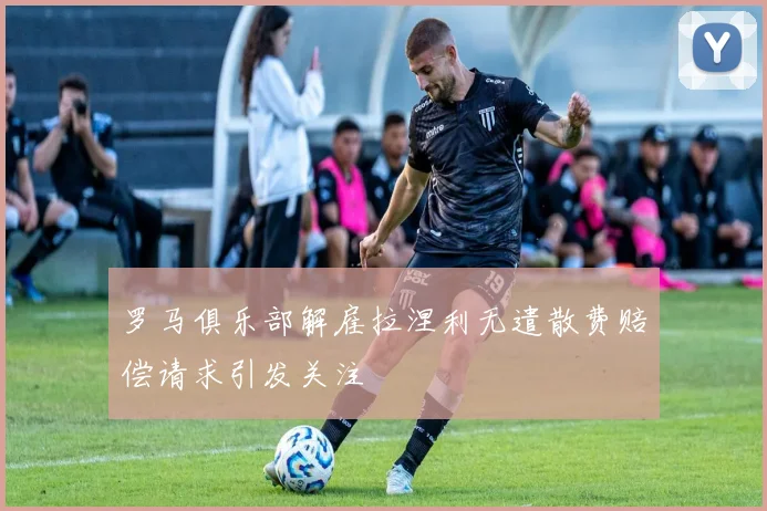 罗马俱乐部解雇拉涅利无遣散费赔偿请求引发关注