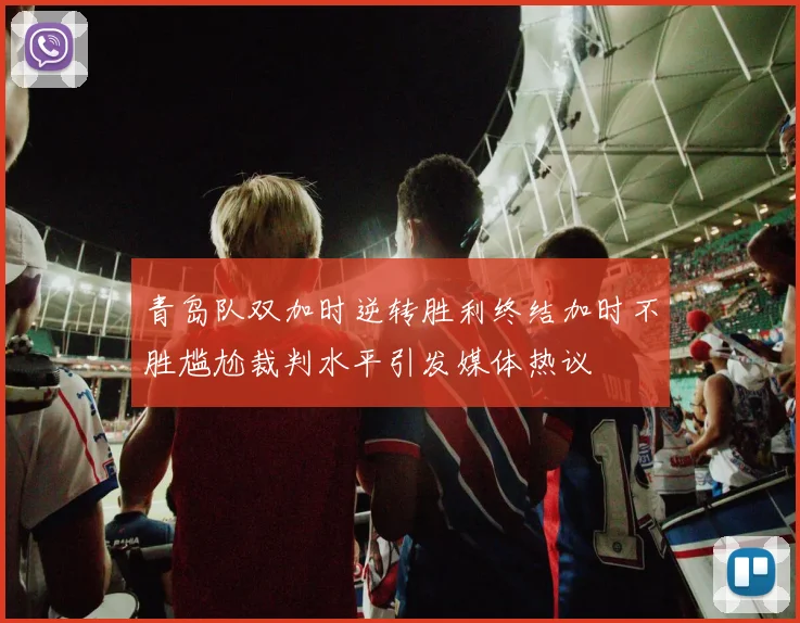 青岛队双加时逆转胜利终结加时不胜尴尬裁判水平引发媒体热议