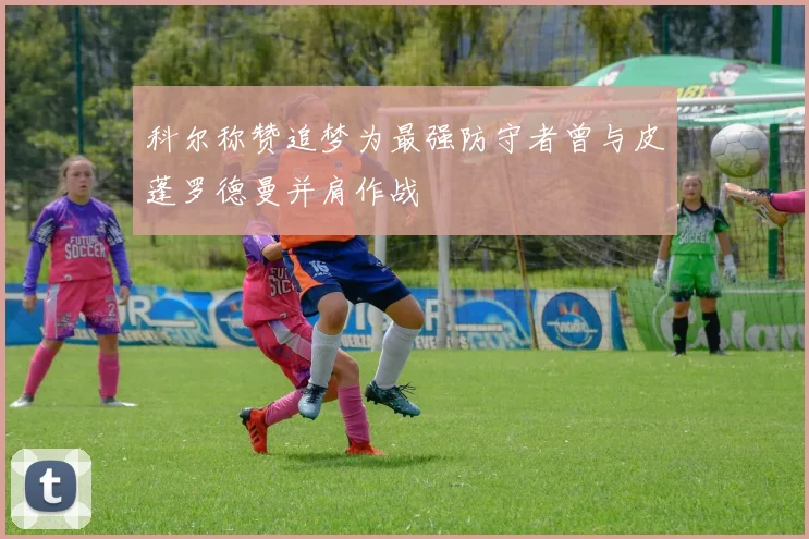 科尔称赞追梦为最强防守者曾与皮蓬罗德曼并肩作战